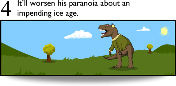 4. It'll worsen his paranoia about an impending ice age.
