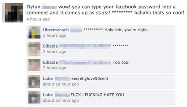 Dylan wow! you can type your facebook password in a comment and it comes up as stars! ******* haha that's so cool! Ubermensch ******* Holy shit, you're right. Edizzle ******* Edizzle Too cool Luke isecretlylove50cent Luke FUCK I FUCKING HATE YOU Facebook failbook